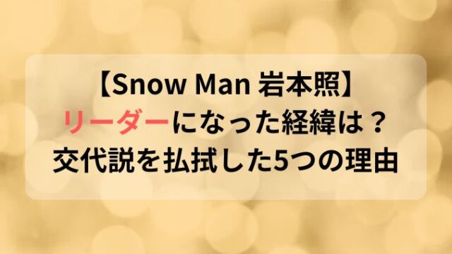 SnowMan岩本照がなぜリーダー？交代説も払拭する５つの理由とは！
