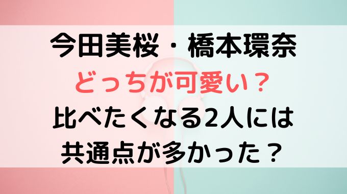 今田美桜と橋本環奈どっちが可愛い？福岡出身で年齢も近い５つの共通点を解説！